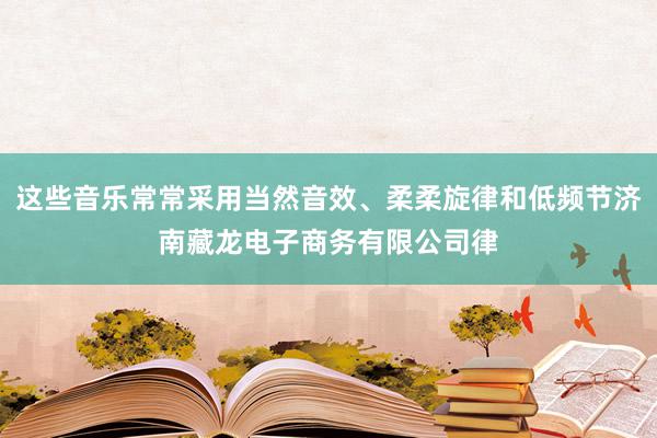 这些音乐常常采用当然音效、柔柔旋律和低频节济南藏龙电子商务有限公司律