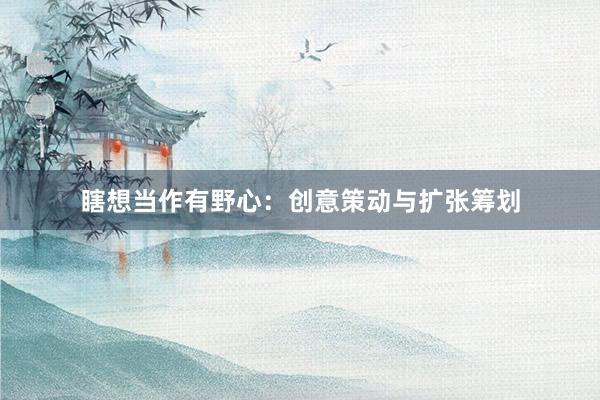 瞎想当作有野心：创意策动与扩张筹划